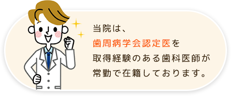 当院は、歯周病学会認定医を取得経験のある歯科医師が常勤で在籍しております。